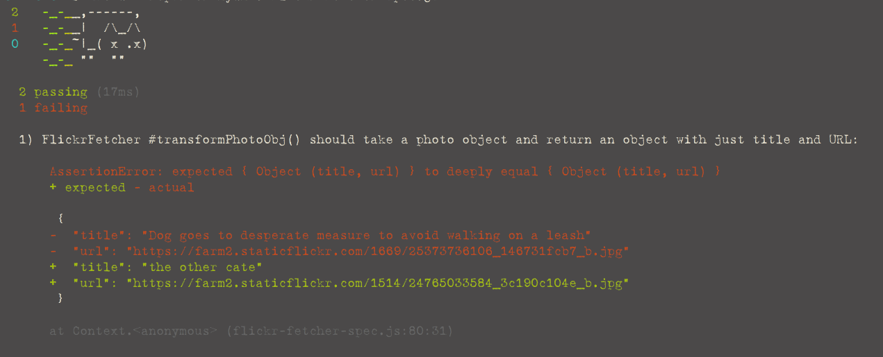 Sad cat ASCII art. 2 Passing tests. 1 failing test. 1) FlickrFetcher #transformPhotoObj() should take a photo object and return an object with just title and URL: AssertionError: expected { Object (title, url) } to deeply equal { Object (title, url) }